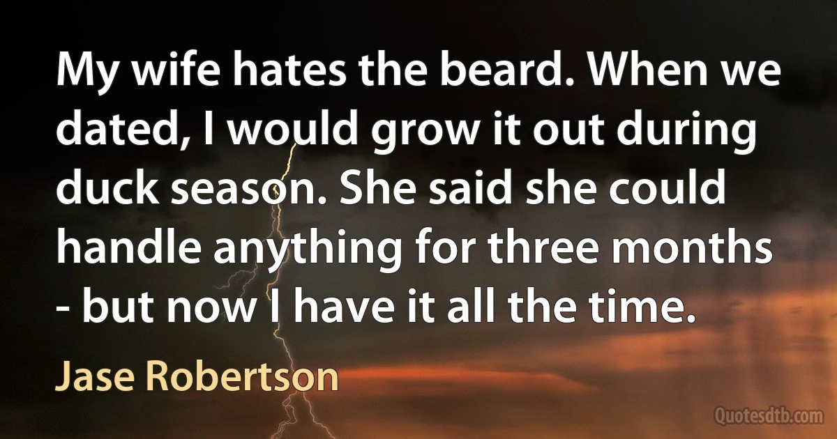 My wife hates the beard. When we dated, I would grow it out during duck season. She said she could handle anything for three months - but now I have it all the time. (Jase Robertson)