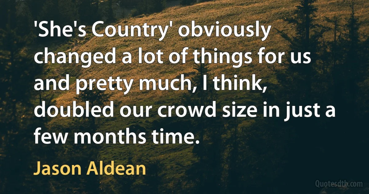 'She's Country' obviously changed a lot of things for us and pretty much, I think, doubled our crowd size in just a few months time. (Jason Aldean)