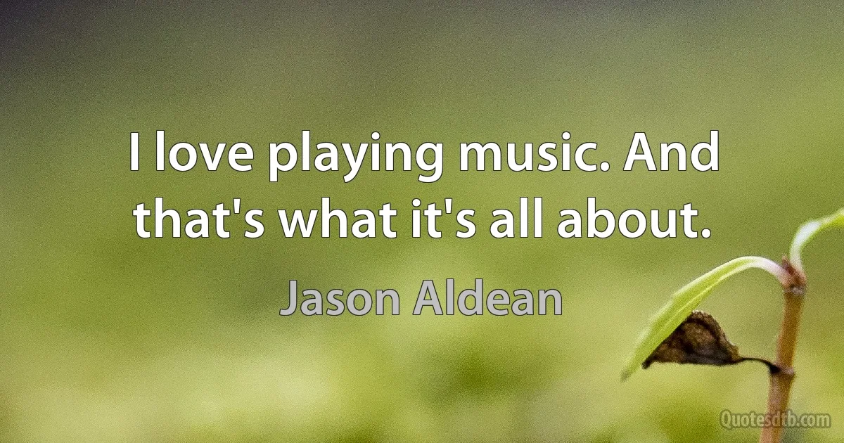 I love playing music. And that's what it's all about. (Jason Aldean)