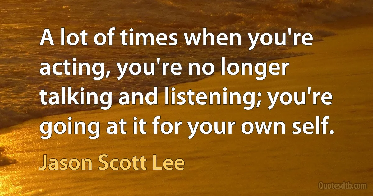 A lot of times when you're acting, you're no longer talking and listening; you're going at it for your own self. (Jason Scott Lee)