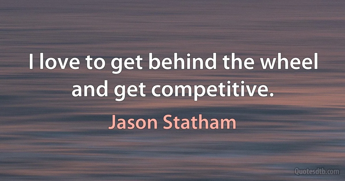 I love to get behind the wheel and get competitive. (Jason Statham)