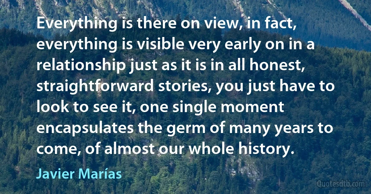 Everything is there on view, in fact, everything is visible very early on in a relationship just as it is in all honest, straightforward stories, you just have to look to see it, one single moment encapsulates the germ of many years to come, of almost our whole history. (Javier Marías)