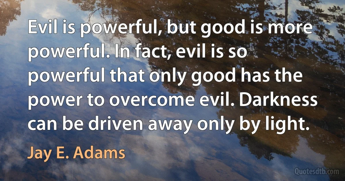 Evil is powerful, but good is more powerful. In fact, evil is so powerful that only good has the power to overcome evil. Darkness can be driven away only by light. (Jay E. Adams)