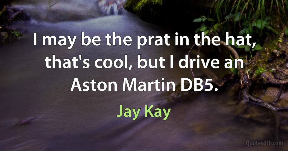 I may be the prat in the hat, that's cool, but I drive an Aston Martin DB5. (Jay Kay)