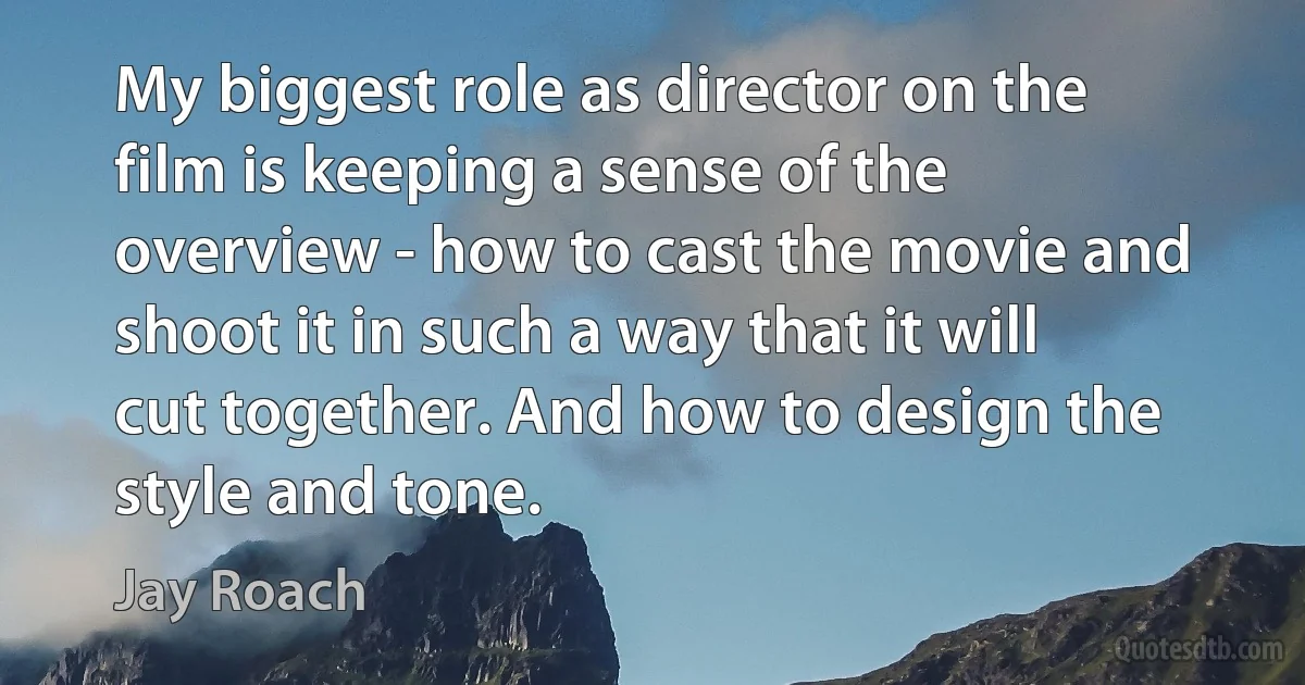 My biggest role as director on the film is keeping a sense of the overview - how to cast the movie and shoot it in such a way that it will cut together. And how to design the style and tone. (Jay Roach)