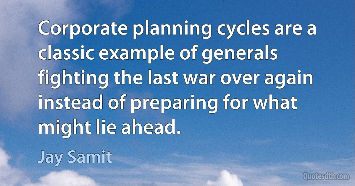 Corporate planning cycles are a classic example of generals fighting the last war over again instead of preparing for what might lie ahead. (Jay Samit)