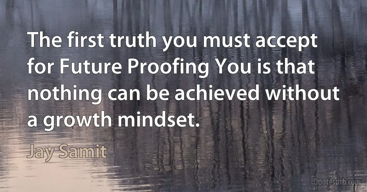 The first truth you must accept for Future Proofing You is that nothing can be achieved without a growth mindset. (Jay Samit)