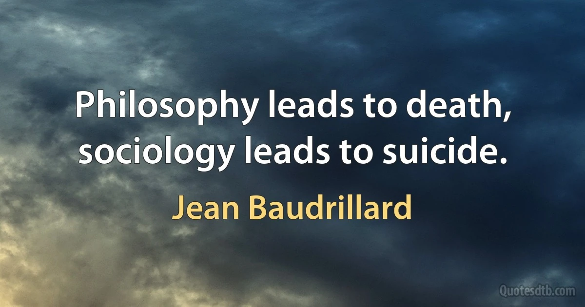 Philosophy leads to death, sociology leads to suicide. (Jean Baudrillard)