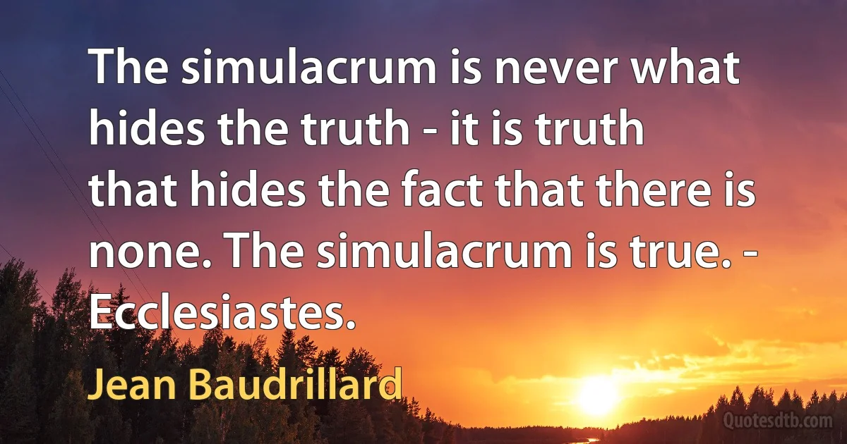 The simulacrum is never what hides the truth - it is truth that hides the fact that there is none. The simulacrum is true. - Ecclesiastes. (Jean Baudrillard)