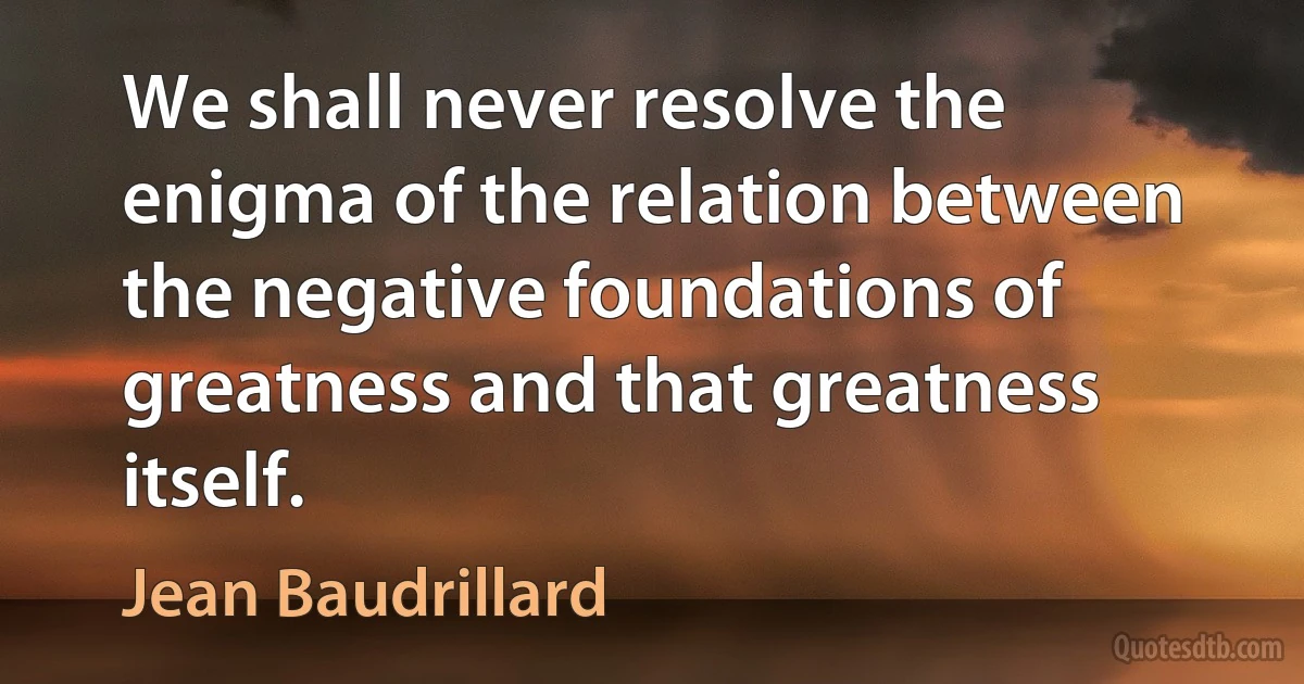 We shall never resolve the enigma of the relation between the negative foundations of greatness and that greatness itself. (Jean Baudrillard)