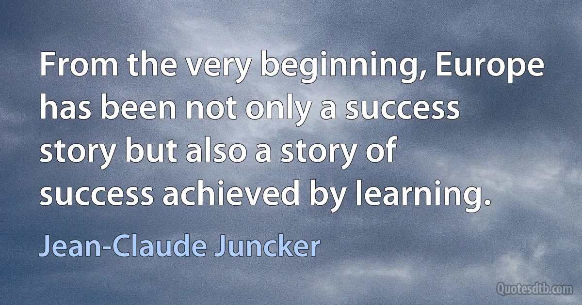 From the very beginning, Europe has been not only a success story but also a story of success achieved by learning. (Jean-Claude Juncker)