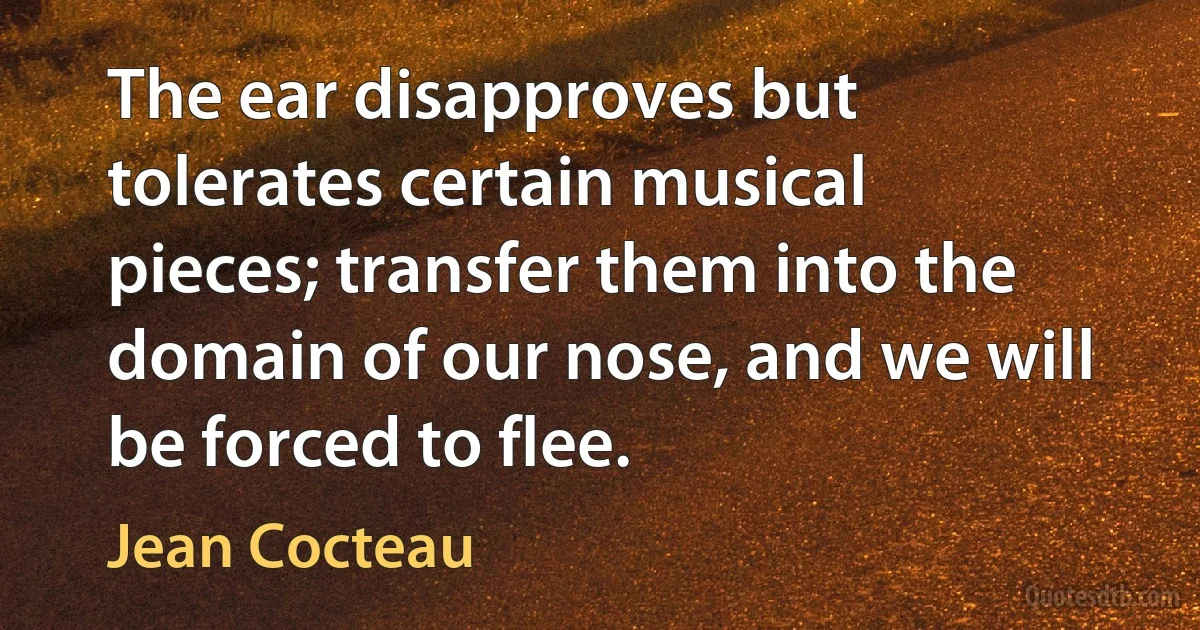 The ear disapproves but tolerates certain musical pieces; transfer them into the domain of our nose, and we will be forced to flee. (Jean Cocteau)