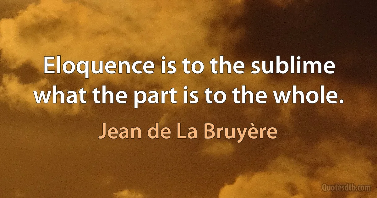 Eloquence is to the sublime what the part is to the whole. (Jean de La Bruyère)