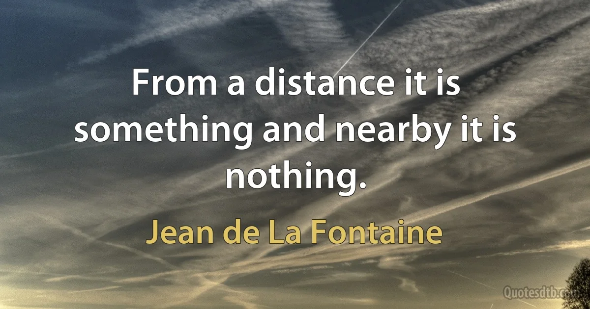 From a distance it is something and nearby it is nothing. (Jean de La Fontaine)