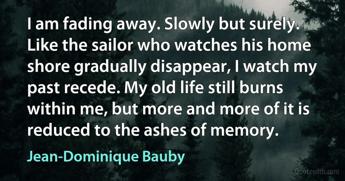 I am fading away. Slowly but surely. Like the sailor who watches his home shore gradually disappear, I watch my past recede. My old life still burns within me, but more and more of it is reduced to the ashes of memory. (Jean-Dominique Bauby)