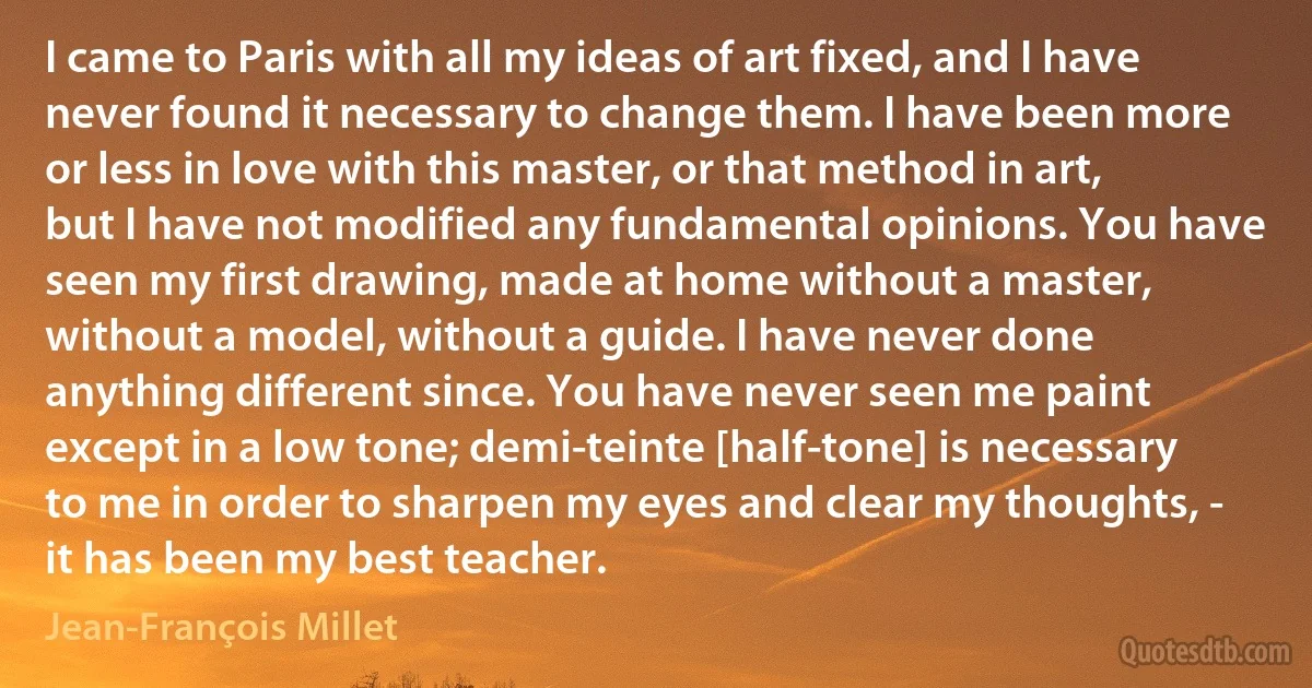 I came to Paris with all my ideas of art fixed, and I have never found it necessary to change them. I have been more or less in love with this master, or that method in art, but I have not modified any fundamental opinions. You have seen my first drawing, made at home without a master, without a model, without a guide. I have never done anything different since. You have never seen me paint except in a low tone; demi-teinte [half-tone] is necessary to me in order to sharpen my eyes and clear my thoughts, - it has been my best teacher. (Jean-François Millet)