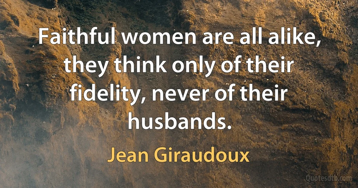 Faithful women are all alike, they think only of their fidelity, never of their husbands. (Jean Giraudoux)