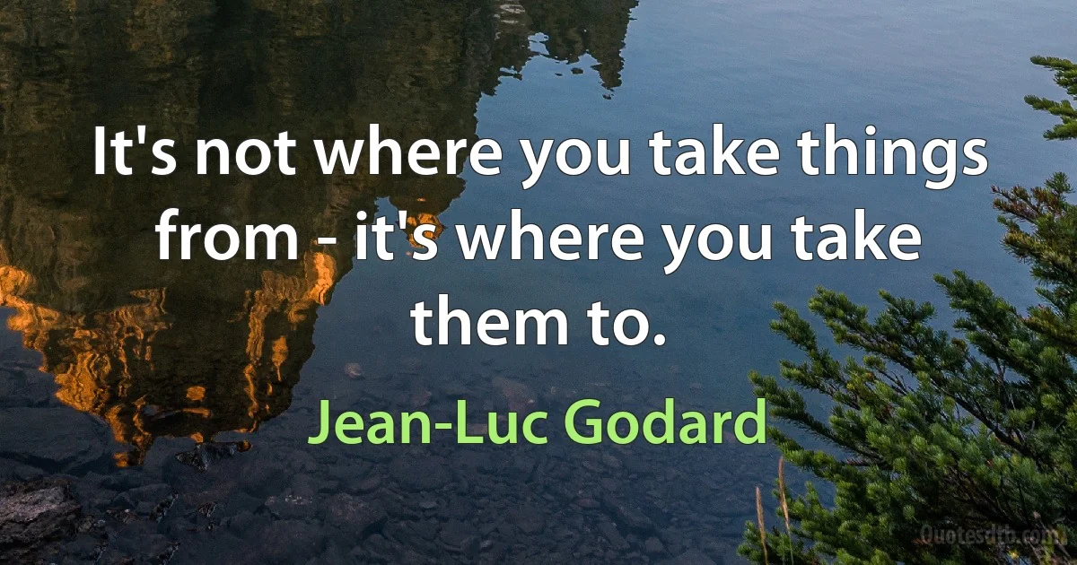 It's not where you take things from - it's where you take them to. (Jean-Luc Godard)