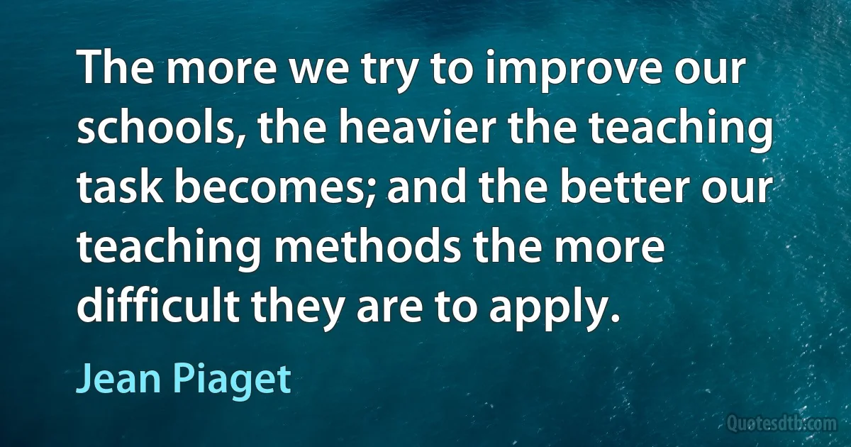 The more we try to improve our schools, the heavier the teaching task becomes; and the better our teaching methods the more difficult they are to apply. (Jean Piaget)