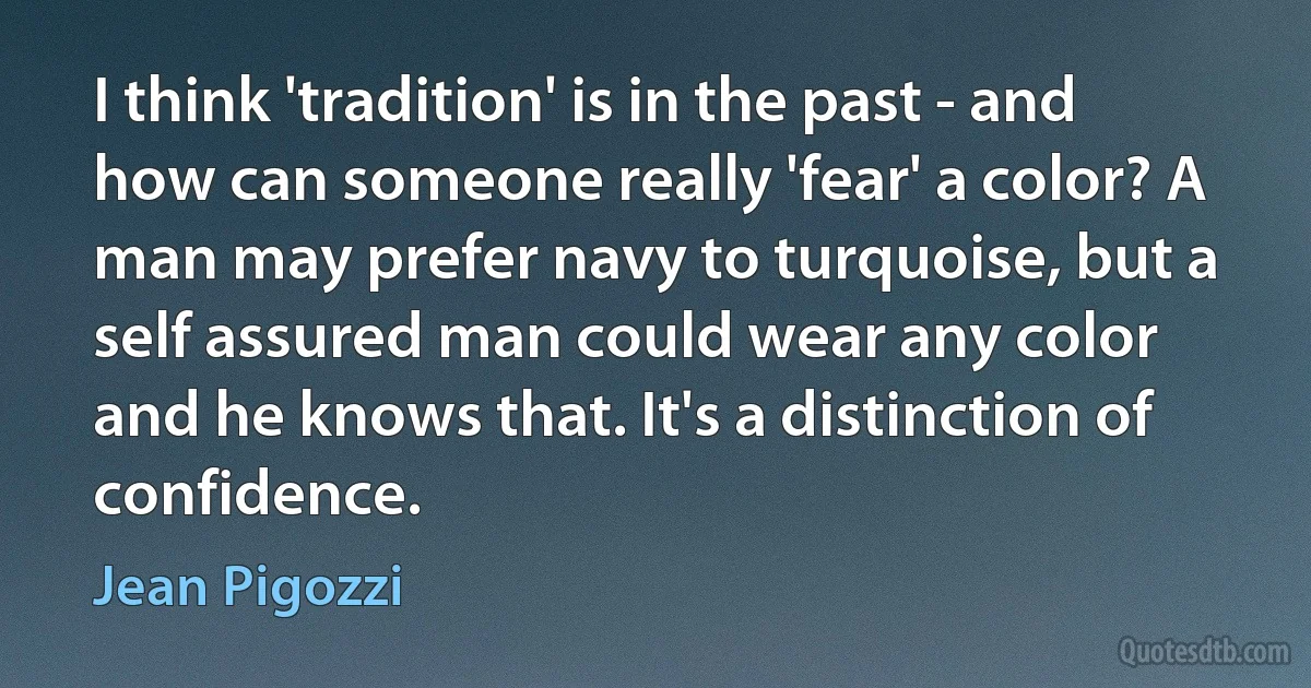 I think 'tradition' is in the past - and how can someone really 'fear' a color? A man may prefer navy to turquoise, but a self assured man could wear any color and he knows that. It's a distinction of confidence. (Jean Pigozzi)