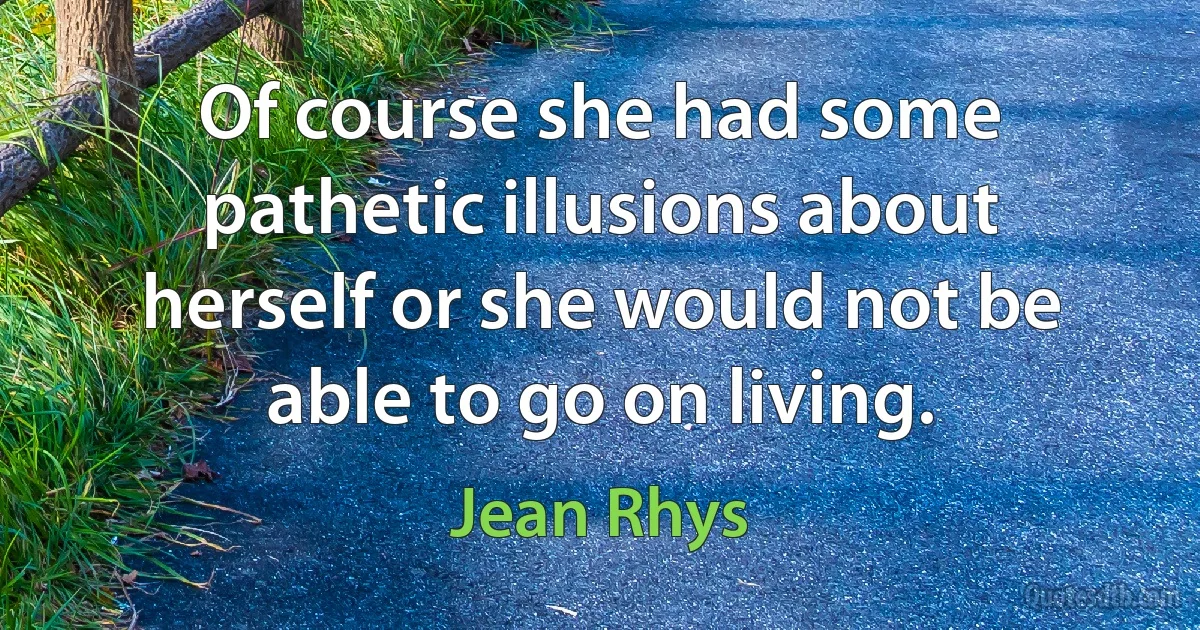 Of course she had some pathetic illusions about herself or she would not be able to go on living. (Jean Rhys)