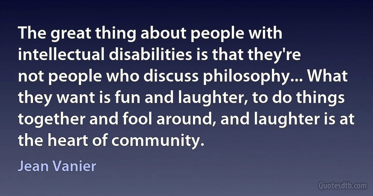 The great thing about people with intellectual disabilities is that they're not people who discuss philosophy... What they want is fun and laughter, to do things together and fool around, and laughter is at the heart of community. (Jean Vanier)