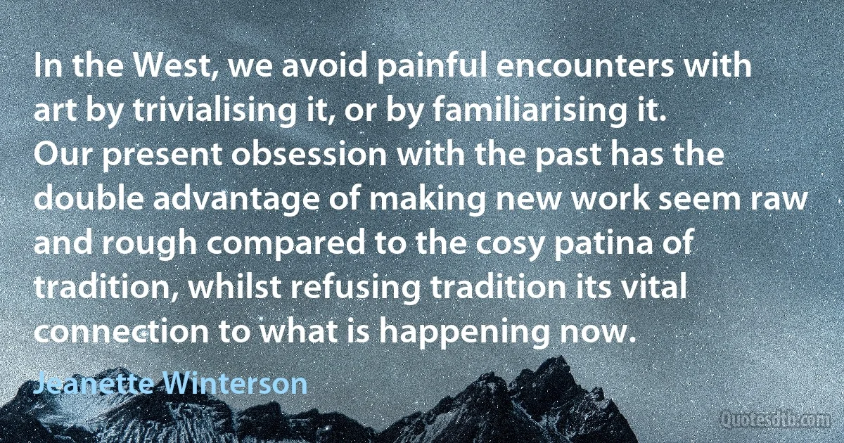 In the West, we avoid painful encounters with art by trivialising it, or by familiarising it. Our present obsession with the past has the double advantage of making new work seem raw and rough compared to the cosy patina of tradition, whilst refusing tradition its vital connection to what is happening now. (Jeanette Winterson)