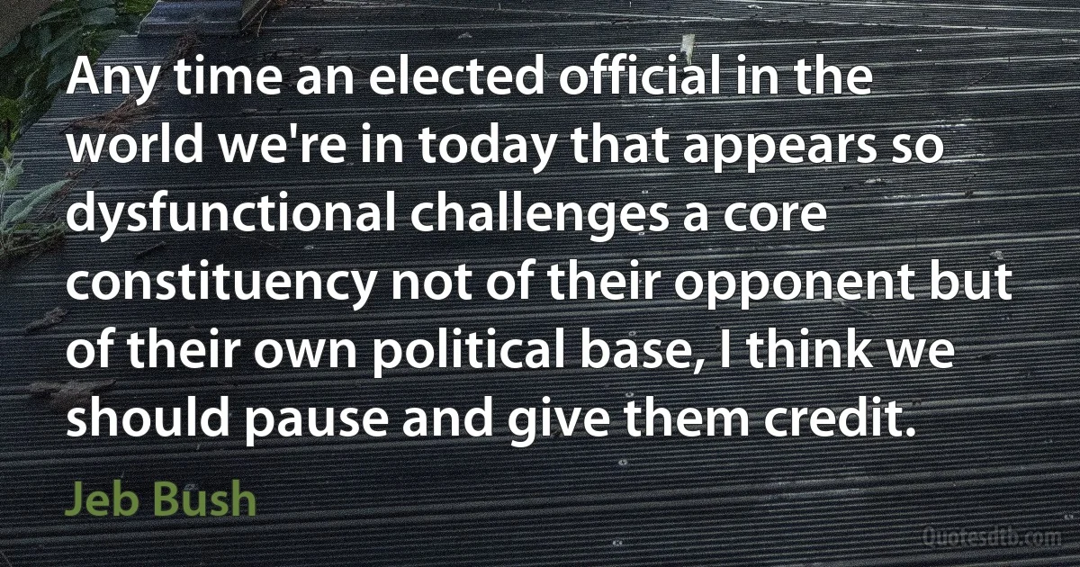 Any time an elected official in the world we're in today that appears so dysfunctional challenges a core constituency not of their opponent but of their own political base, I think we should pause and give them credit. (Jeb Bush)