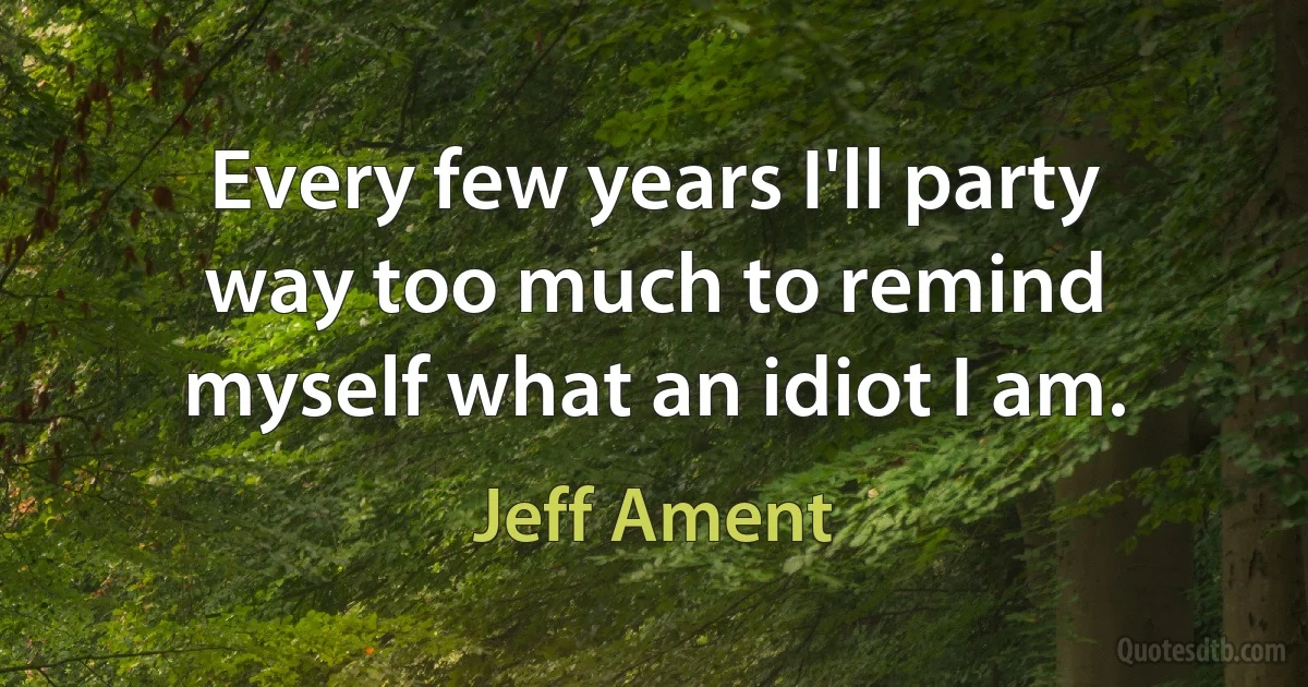 Every few years I'll party way too much to remind myself what an idiot I am. (Jeff Ament)