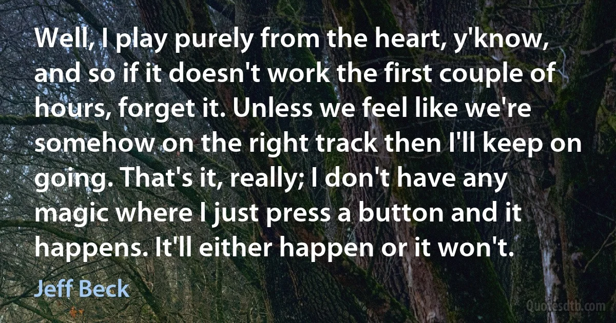 Well, I play purely from the heart, y'know, and so if it doesn't work the first couple of hours, forget it. Unless we feel like we're somehow on the right track then I'll keep on going. That's it, really; I don't have any magic where I just press a button and it happens. It'll either happen or it won't. (Jeff Beck)