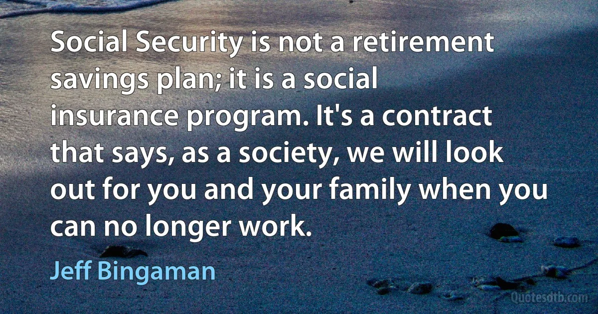 Social Security is not a retirement savings plan; it is a social insurance program. It's a contract that says, as a society, we will look out for you and your family when you can no longer work. (Jeff Bingaman)