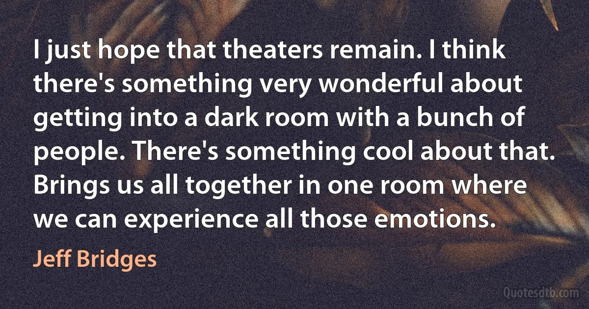 I just hope that theaters remain. I think there's something very wonderful about getting into a dark room with a bunch of people. There's something cool about that. Brings us all together in one room where we can experience all those emotions. (Jeff Bridges)