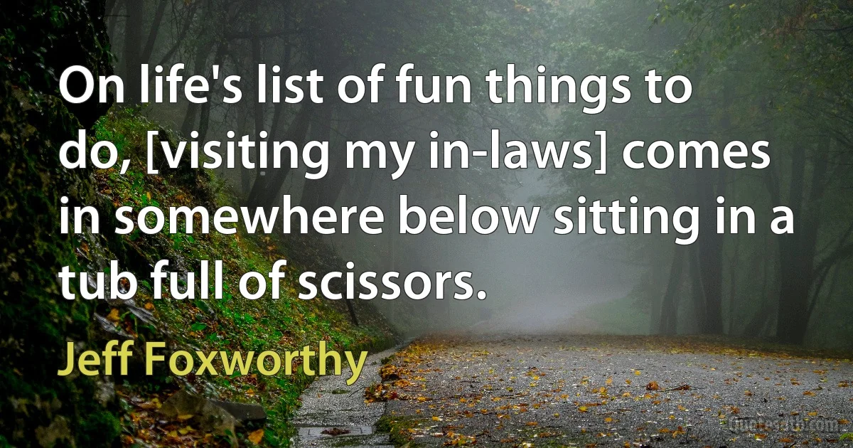 On life's list of fun things to do, [visiting my in-laws] comes in somewhere below sitting in a tub full of scissors. (Jeff Foxworthy)