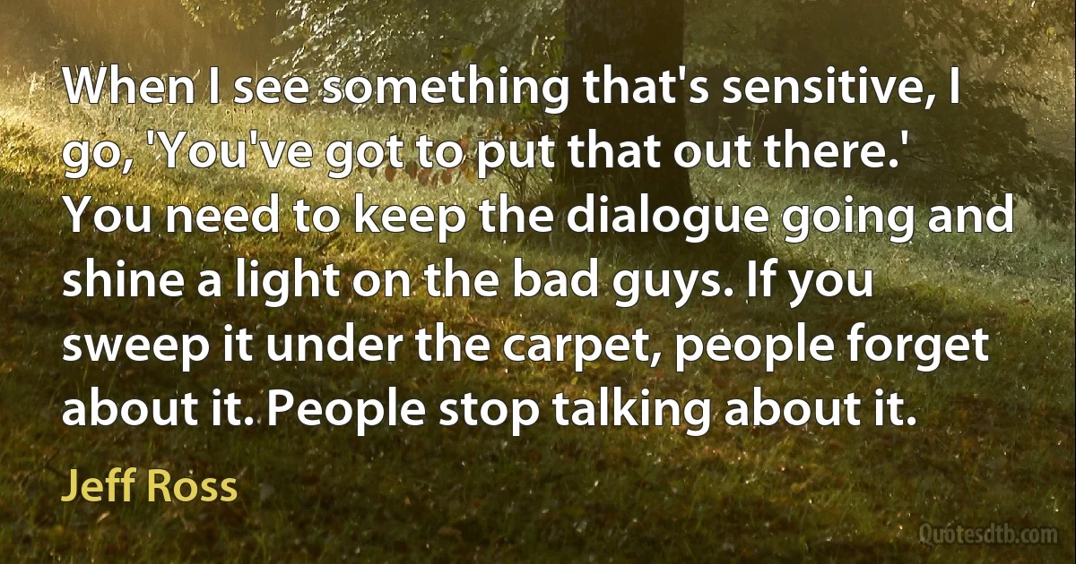 When I see something that's sensitive, I go, 'You've got to put that out there.' You need to keep the dialogue going and shine a light on the bad guys. If you sweep it under the carpet, people forget about it. People stop talking about it. (Jeff Ross)