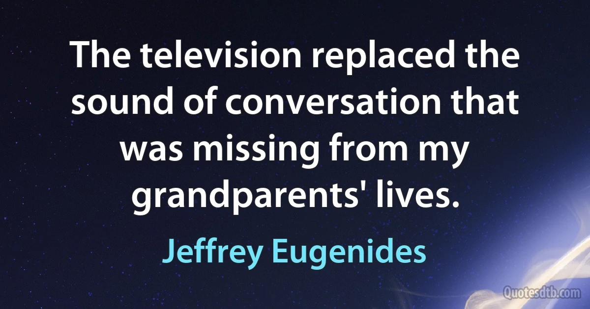 The television replaced the sound of conversation that was missing from my grandparents' lives. (Jeffrey Eugenides)