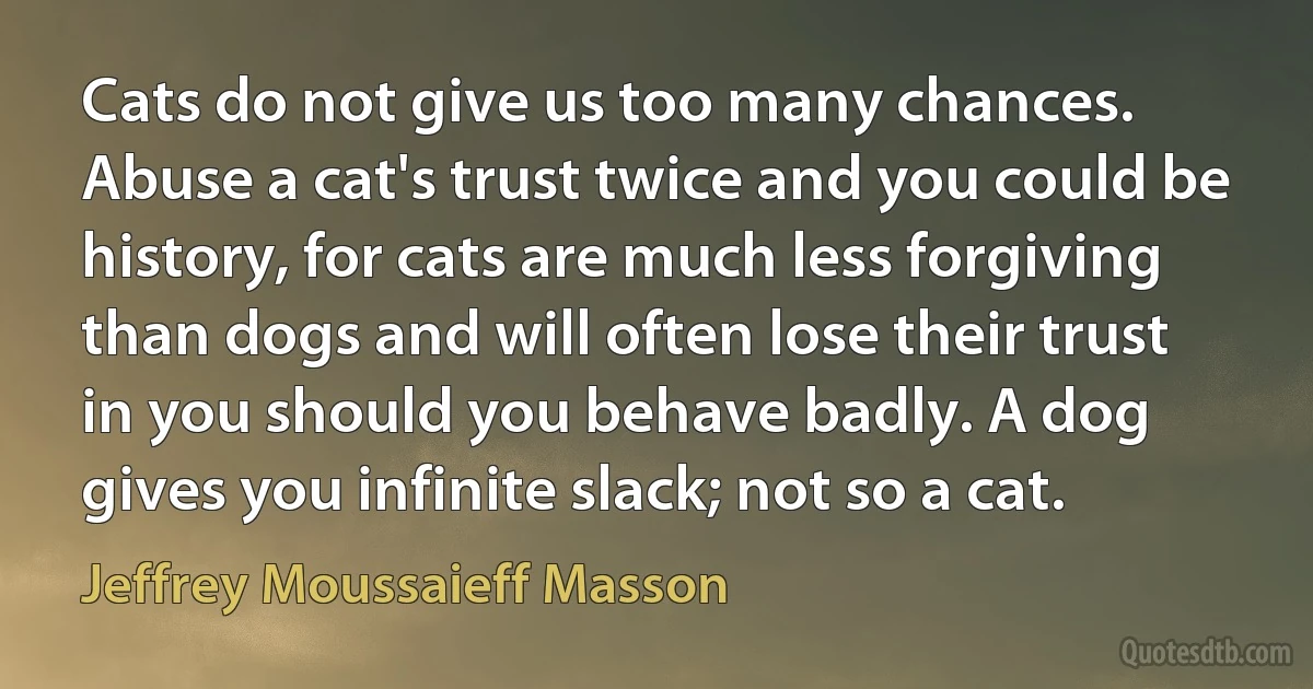 Cats do not give us too many chances. Abuse a cat's trust twice and you could be history, for cats are much less forgiving than dogs and will often lose their trust in you should you behave badly. A dog gives you infinite slack; not so a cat. (Jeffrey Moussaieff Masson)