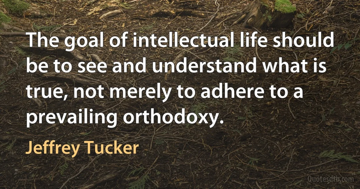 The goal of intellectual life should be to see and understand what is true, not merely to adhere to a prevailing orthodoxy. (Jeffrey Tucker)