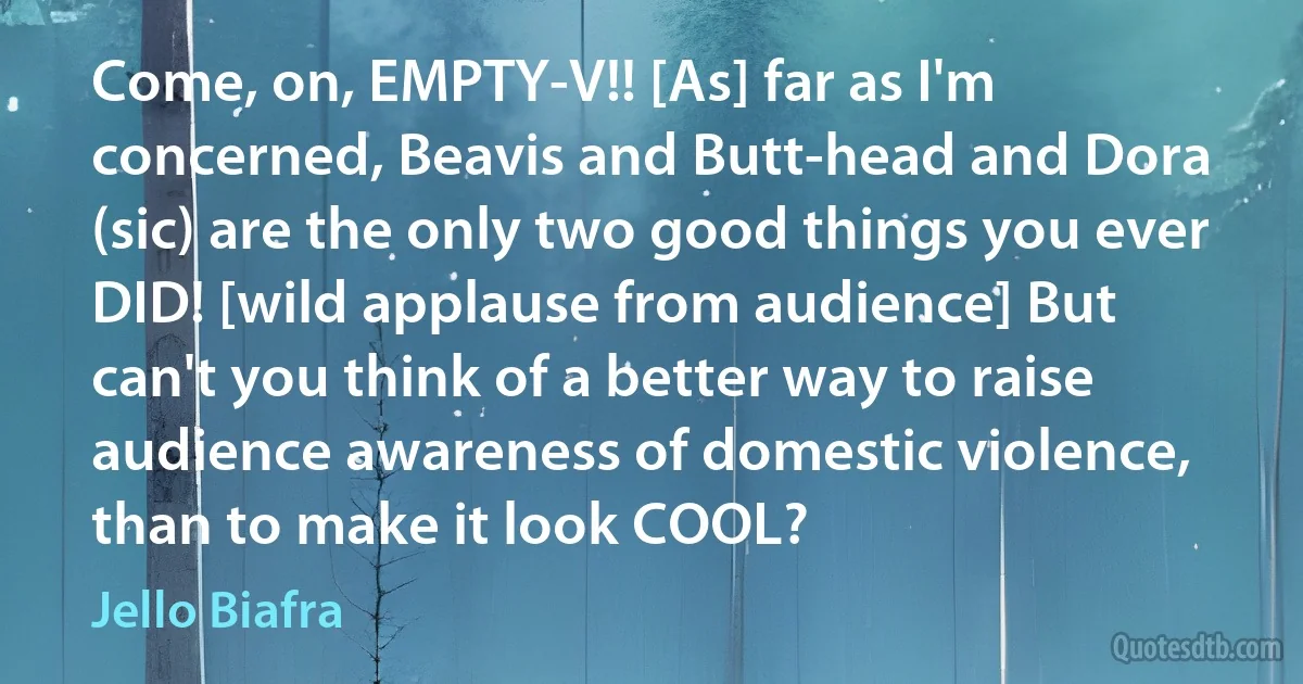 Come, on, EMPTY-V!! [As] far as I'm concerned, Beavis and Butt-head and Dora (sic) are the only two good things you ever DID! [wild applause from audience] But can't you think of a better way to raise audience awareness of domestic violence, than to make it look COOL? (Jello Biafra)