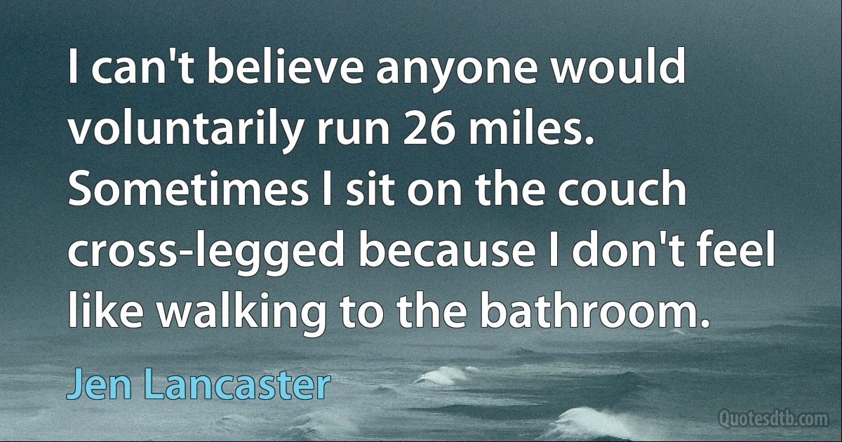 I can't believe anyone would voluntarily run 26 miles. Sometimes I sit on the couch cross-legged because I don't feel like walking to the bathroom. (Jen Lancaster)