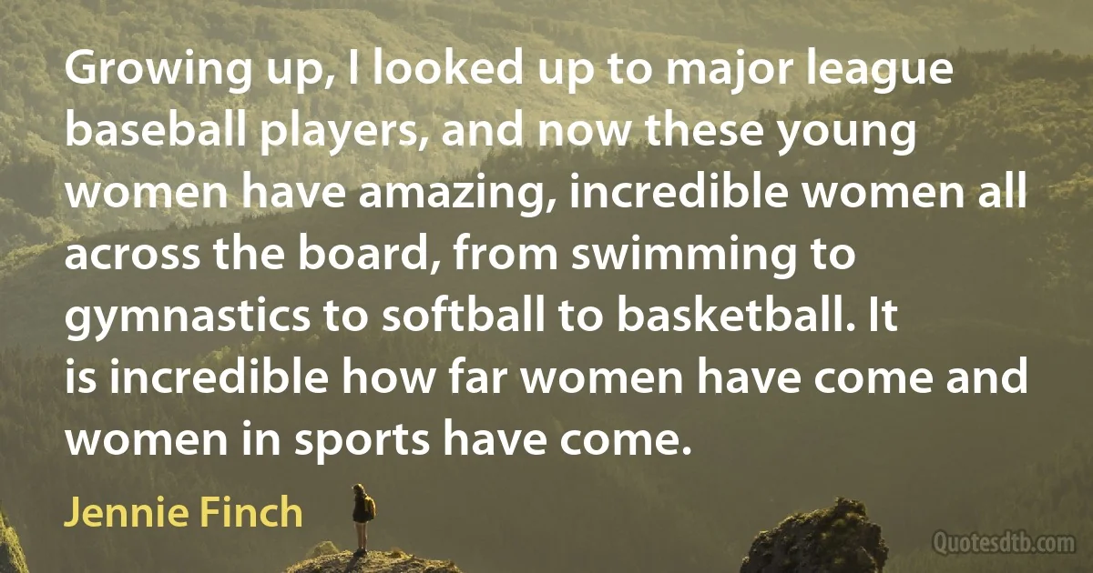 Growing up, I looked up to major league baseball players, and now these young women have amazing, incredible women all across the board, from swimming to gymnastics to softball to basketball. It is incredible how far women have come and women in sports have come. (Jennie Finch)