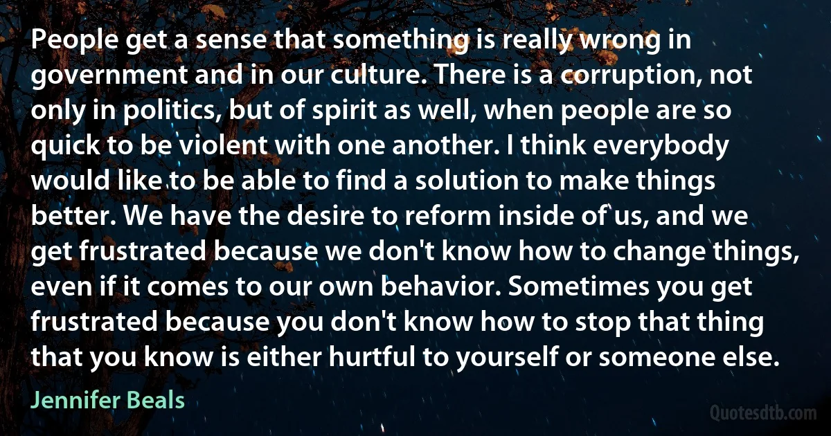 People get a sense that something is really wrong in government and in our culture. There is a corruption, not only in politics, but of spirit as well, when people are so quick to be violent with one another. I think everybody would like to be able to find a solution to make things better. We have the desire to reform inside of us, and we get frustrated because we don't know how to change things, even if it comes to our own behavior. Sometimes you get frustrated because you don't know how to stop that thing that you know is either hurtful to yourself or someone else. (Jennifer Beals)