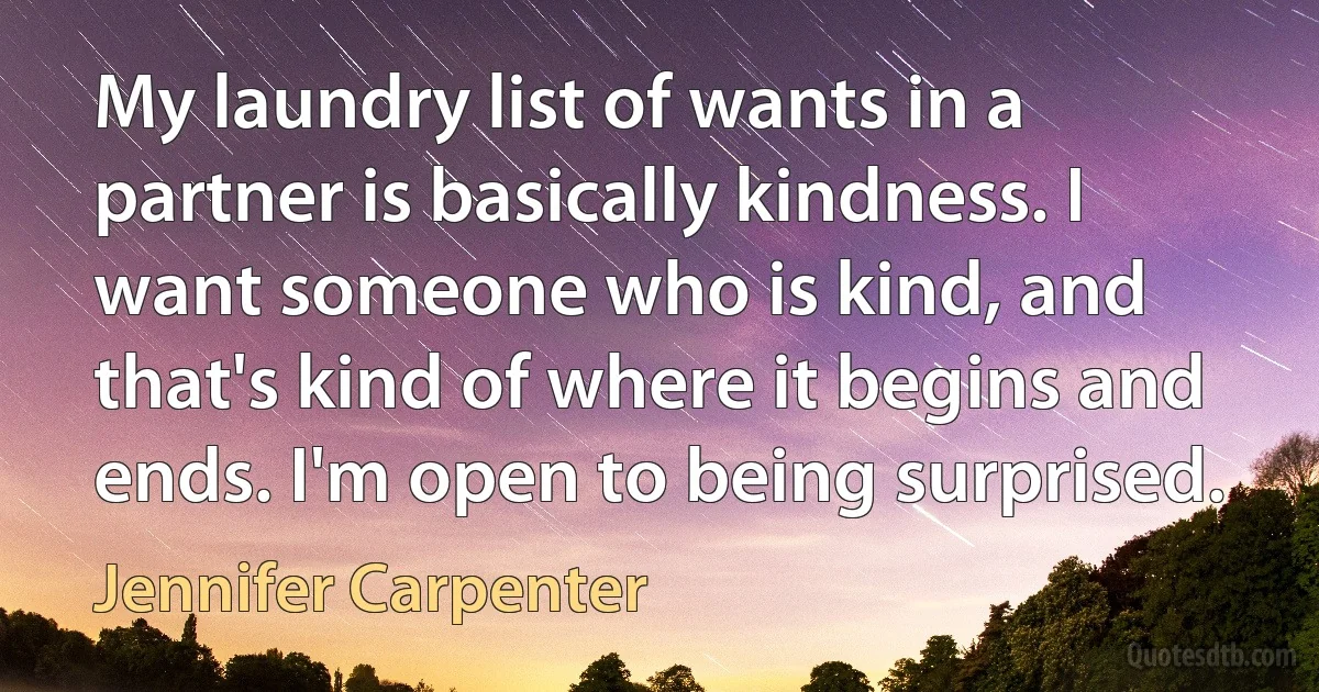 My laundry list of wants in a partner is basically kindness. I want someone who is kind, and that's kind of where it begins and ends. I'm open to being surprised. (Jennifer Carpenter)