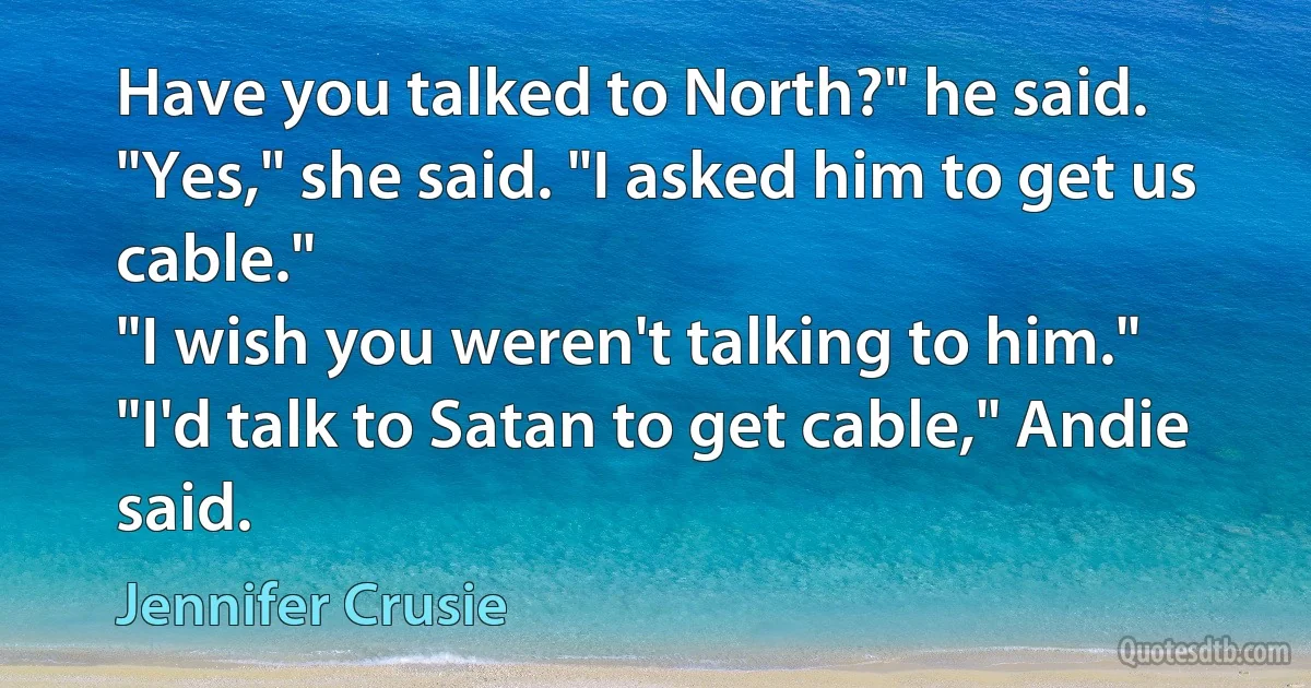 Have you talked to North?" he said.
"Yes," she said. "I asked him to get us cable."
"I wish you weren't talking to him."
"I'd talk to Satan to get cable," Andie said. (Jennifer Crusie)