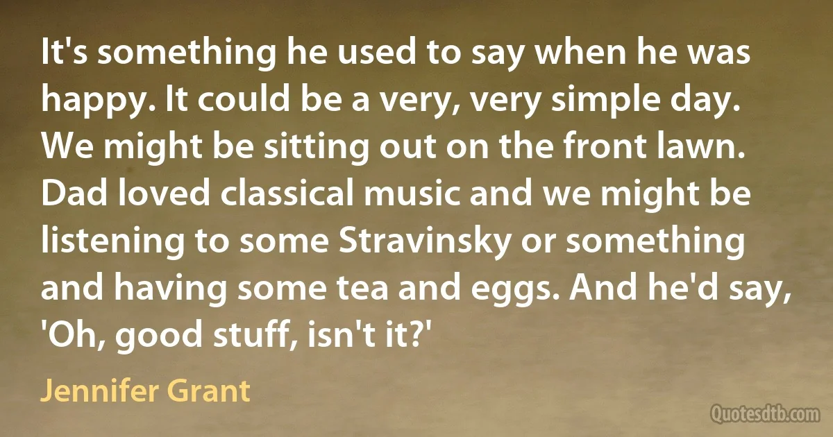 It's something he used to say when he was happy. It could be a very, very simple day. We might be sitting out on the front lawn. Dad loved classical music and we might be listening to some Stravinsky or something and having some tea and eggs. And he'd say, 'Oh, good stuff, isn't it?' (Jennifer Grant)