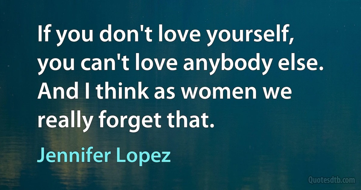 If you don't love yourself, you can't love anybody else. And I think as women we really forget that. (Jennifer Lopez)