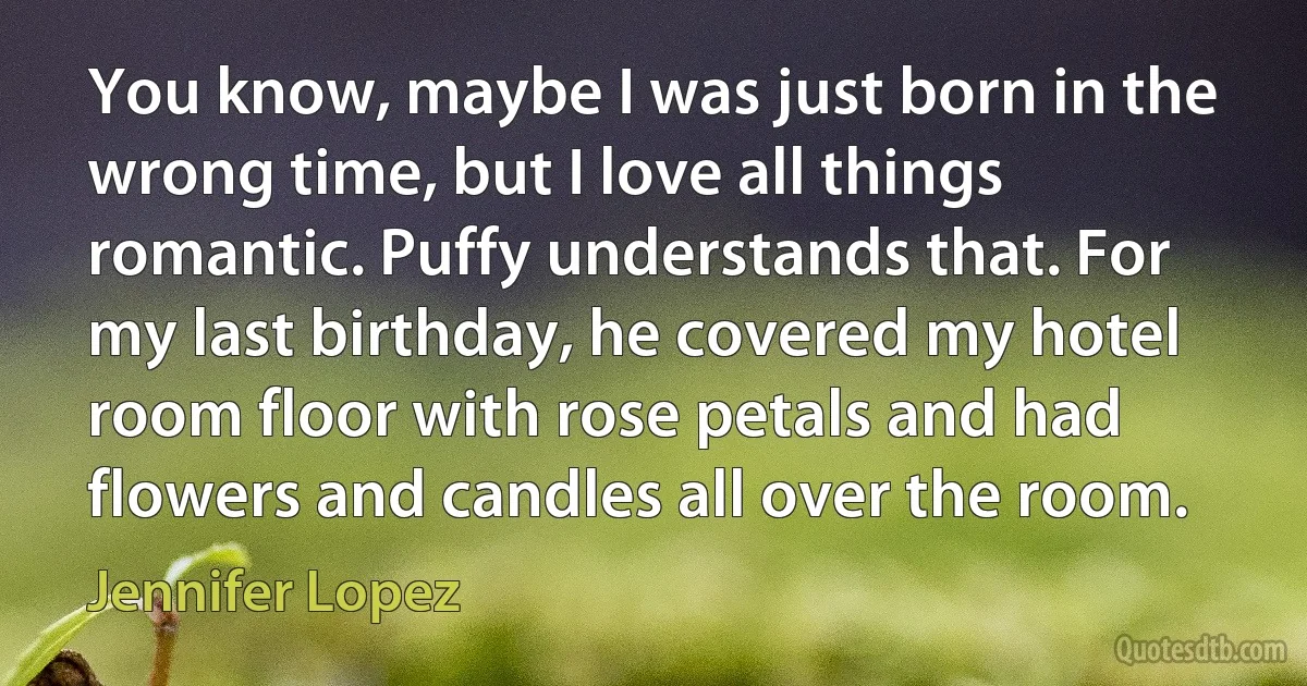 You know, maybe I was just born in the wrong time, but I love all things romantic. Puffy understands that. For my last birthday, he covered my hotel room floor with rose petals and had flowers and candles all over the room. (Jennifer Lopez)