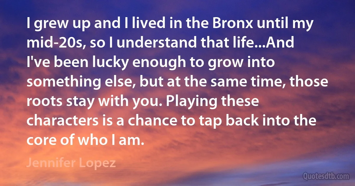 I grew up and I lived in the Bronx until my mid-20s, so I understand that life...And I've been lucky enough to grow into something else, but at the same time, those roots stay with you. Playing these characters is a chance to tap back into the core of who I am. (Jennifer Lopez)