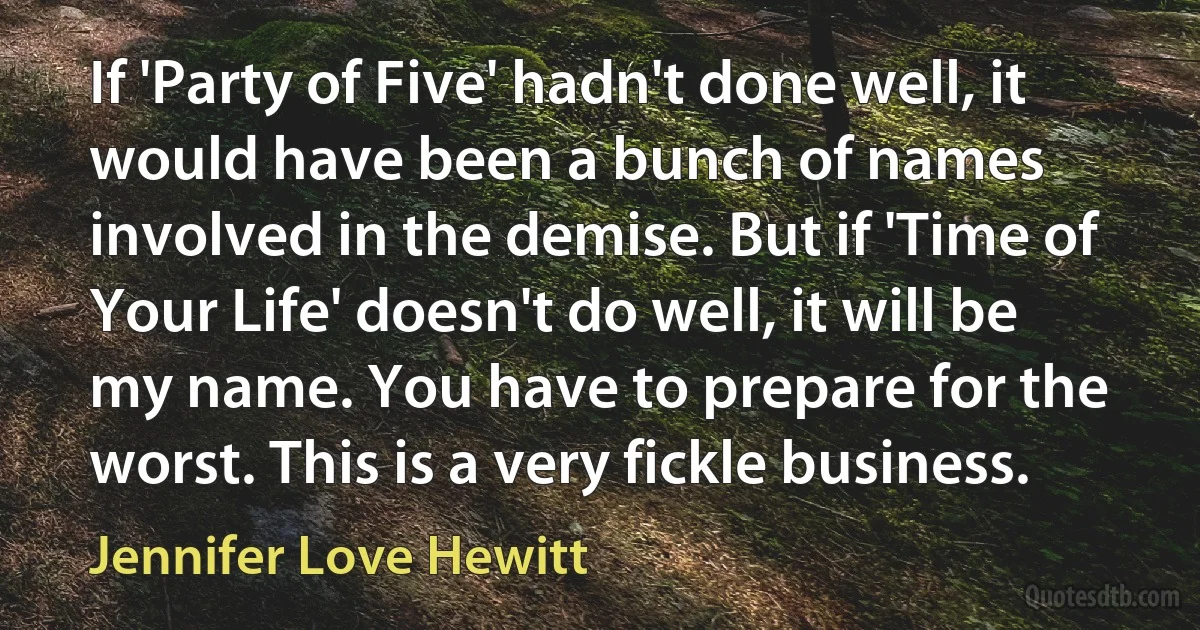 If 'Party of Five' hadn't done well, it would have been a bunch of names involved in the demise. But if 'Time of Your Life' doesn't do well, it will be my name. You have to prepare for the worst. This is a very fickle business. (Jennifer Love Hewitt)