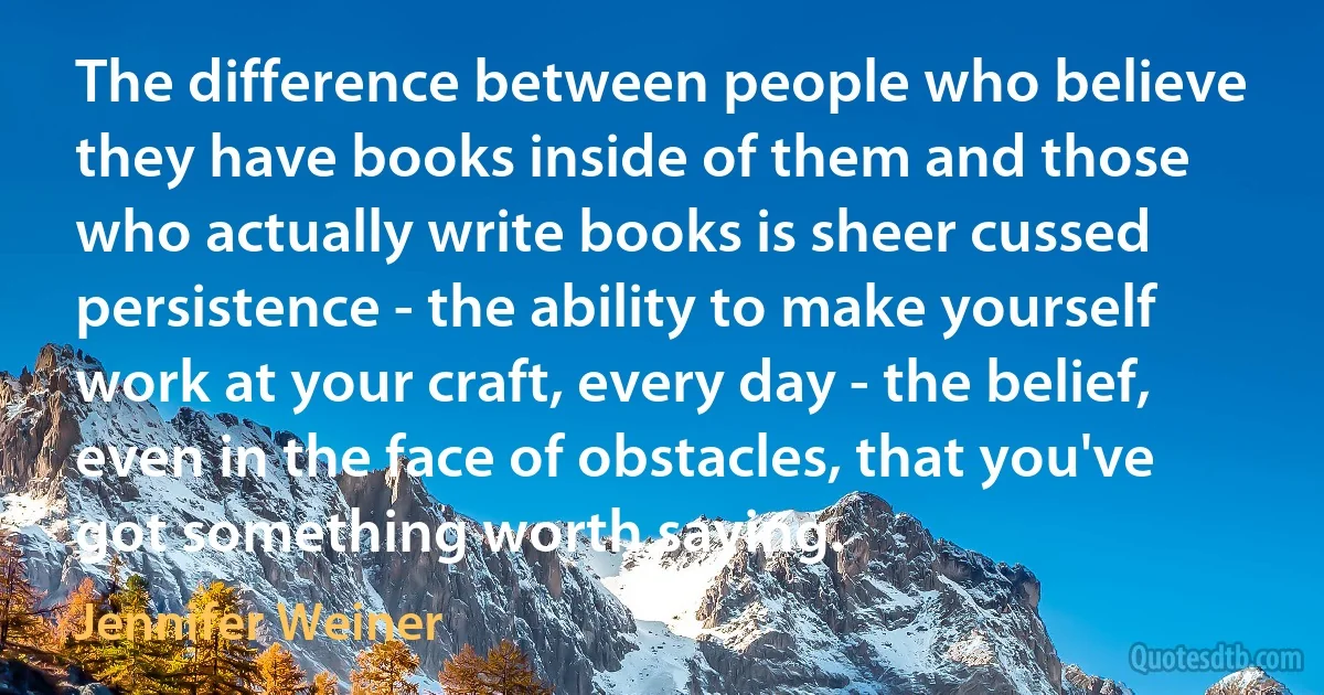 The difference between people who believe they have books inside of them and those who actually write books is sheer cussed persistence - the ability to make yourself work at your craft, every day - the belief, even in the face of obstacles, that you've got something worth saying. (Jennifer Weiner)