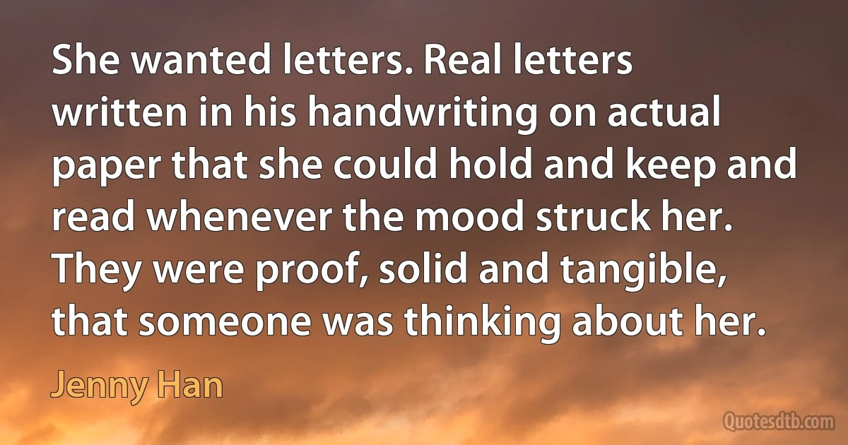 She wanted letters. Real letters written in his handwriting on actual paper that she could hold and keep and read whenever the mood struck her. They were proof, solid and tangible, that someone was thinking about her. (Jenny Han)